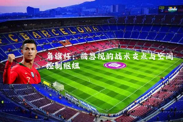 角旗杆:被忽视的战术支点与空间控制枢纽