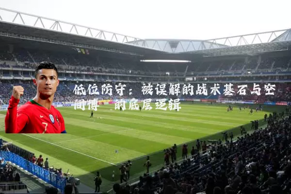 低位防守:被误解的战术基石与空间博弈的底层逻辑